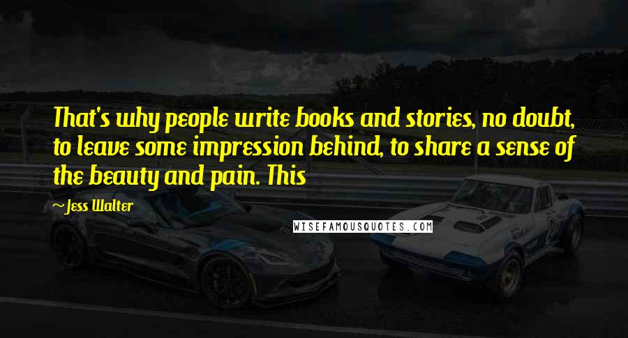 Jess Walter Quotes: That's why people write books and stories, no doubt, to leave some impression behind, to share a sense of the beauty and pain. This