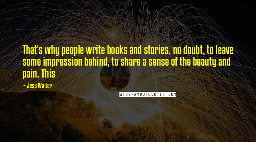 Jess Walter Quotes: That's why people write books and stories, no doubt, to leave some impression behind, to share a sense of the beauty and pain. This