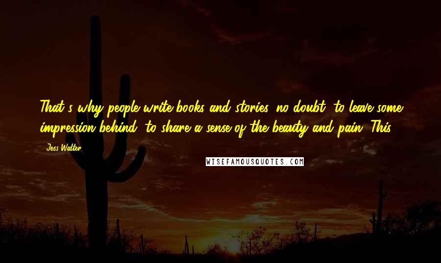 Jess Walter Quotes: That's why people write books and stories, no doubt, to leave some impression behind, to share a sense of the beauty and pain. This