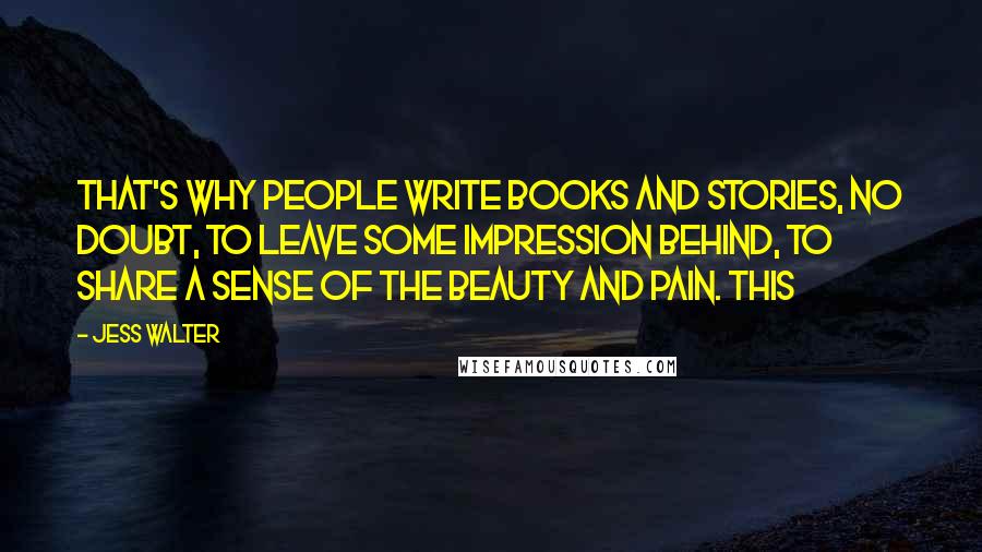 Jess Walter Quotes: That's why people write books and stories, no doubt, to leave some impression behind, to share a sense of the beauty and pain. This