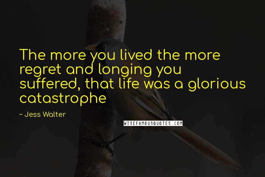 Jess Walter Quotes: The more you lived the more regret and longing you suffered, that life was a glorious catastrophe