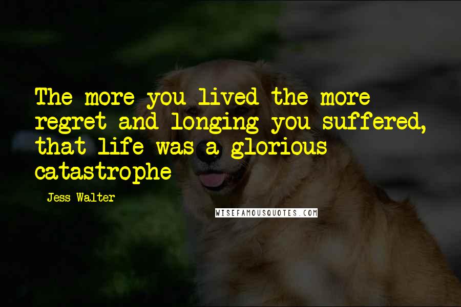 Jess Walter Quotes: The more you lived the more regret and longing you suffered, that life was a glorious catastrophe