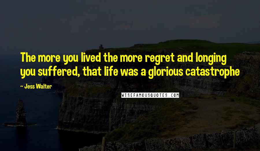 Jess Walter Quotes: The more you lived the more regret and longing you suffered, that life was a glorious catastrophe