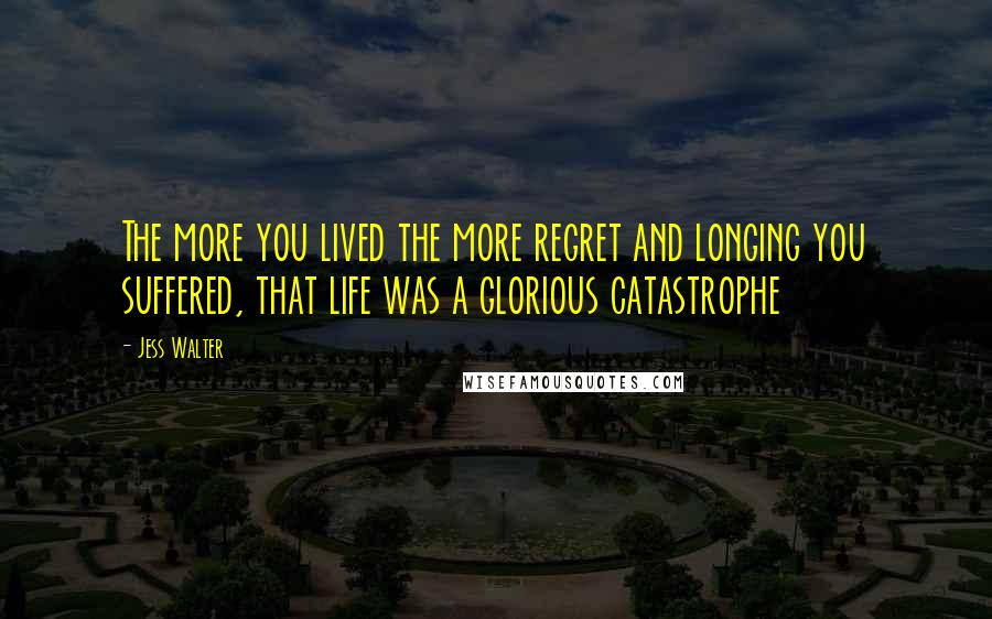 Jess Walter Quotes: The more you lived the more regret and longing you suffered, that life was a glorious catastrophe