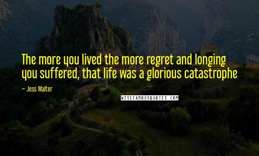 Jess Walter Quotes: The more you lived the more regret and longing you suffered, that life was a glorious catastrophe