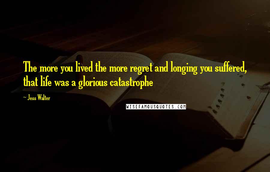 Jess Walter Quotes: The more you lived the more regret and longing you suffered, that life was a glorious catastrophe