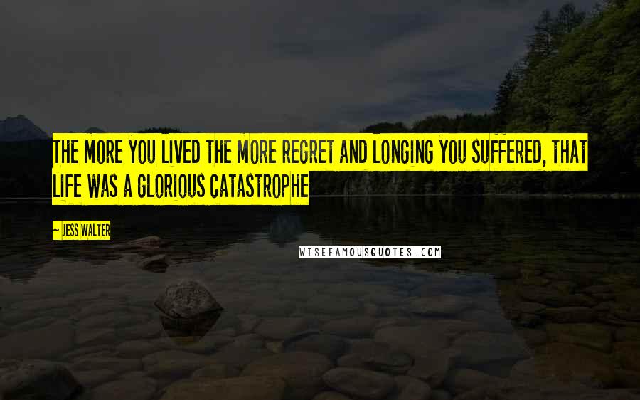 Jess Walter Quotes: The more you lived the more regret and longing you suffered, that life was a glorious catastrophe