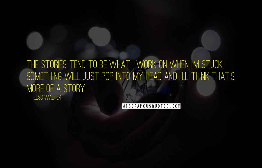 Jess Walter Quotes: The stories tend to be what I work on when I'm stuck. Something will just pop into my head and I'll think that's more of a story.