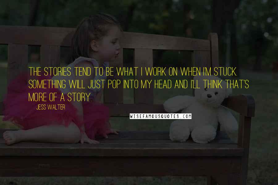 Jess Walter Quotes: The stories tend to be what I work on when I'm stuck. Something will just pop into my head and I'll think that's more of a story.