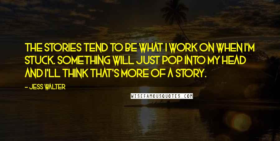 Jess Walter Quotes: The stories tend to be what I work on when I'm stuck. Something will just pop into my head and I'll think that's more of a story.