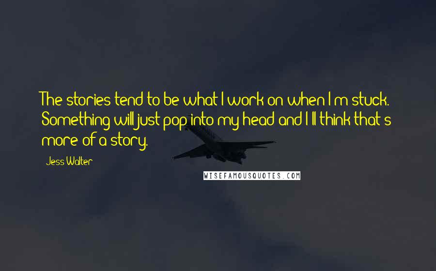 Jess Walter Quotes: The stories tend to be what I work on when I'm stuck. Something will just pop into my head and I'll think that's more of a story.