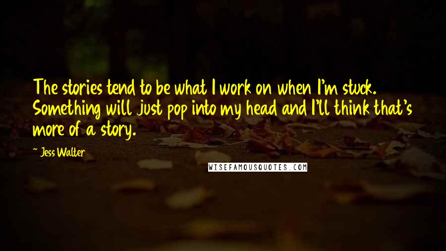 Jess Walter Quotes: The stories tend to be what I work on when I'm stuck. Something will just pop into my head and I'll think that's more of a story.
