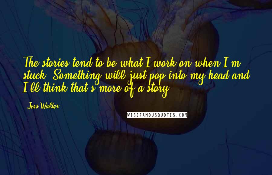 Jess Walter Quotes: The stories tend to be what I work on when I'm stuck. Something will just pop into my head and I'll think that's more of a story.