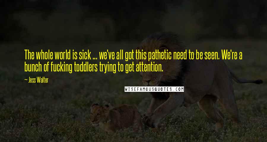 Jess Walter Quotes: The whole world is sick ... we've all got this pathetic need to be seen. We're a bunch of fucking toddlers trying to get attention.