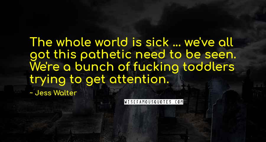 Jess Walter Quotes: The whole world is sick ... we've all got this pathetic need to be seen. We're a bunch of fucking toddlers trying to get attention.