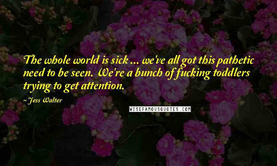 Jess Walter Quotes: The whole world is sick ... we've all got this pathetic need to be seen. We're a bunch of fucking toddlers trying to get attention.