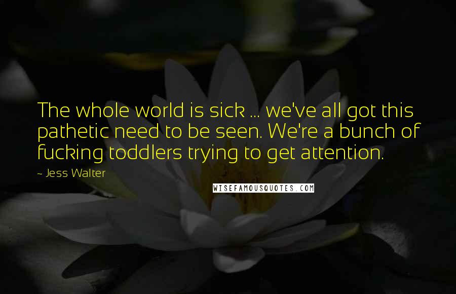 Jess Walter Quotes: The whole world is sick ... we've all got this pathetic need to be seen. We're a bunch of fucking toddlers trying to get attention.