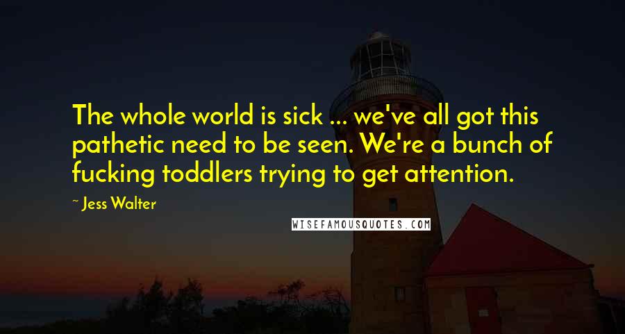 Jess Walter Quotes: The whole world is sick ... we've all got this pathetic need to be seen. We're a bunch of fucking toddlers trying to get attention.