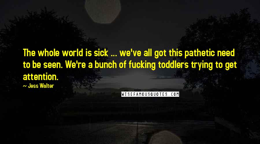 Jess Walter Quotes: The whole world is sick ... we've all got this pathetic need to be seen. We're a bunch of fucking toddlers trying to get attention.