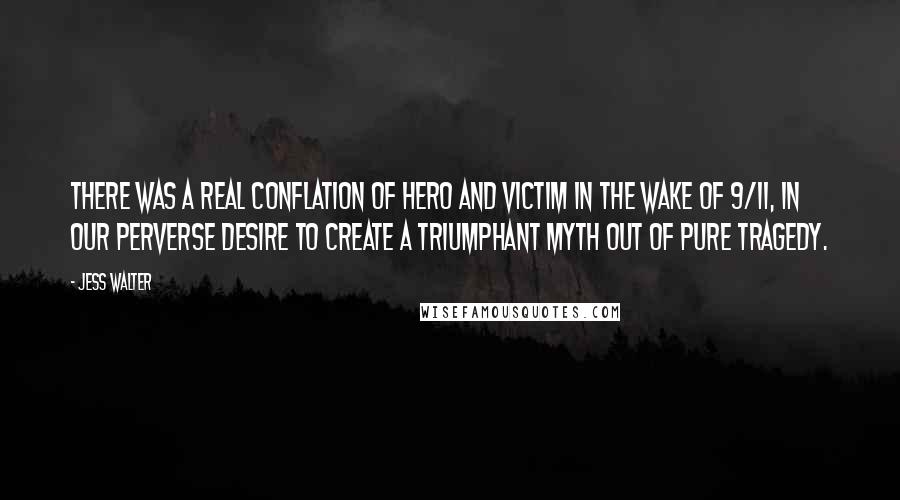 Jess Walter Quotes: There was a real conflation of hero and victim in the wake of 9/11, in our perverse desire to create a triumphant myth out of pure tragedy.