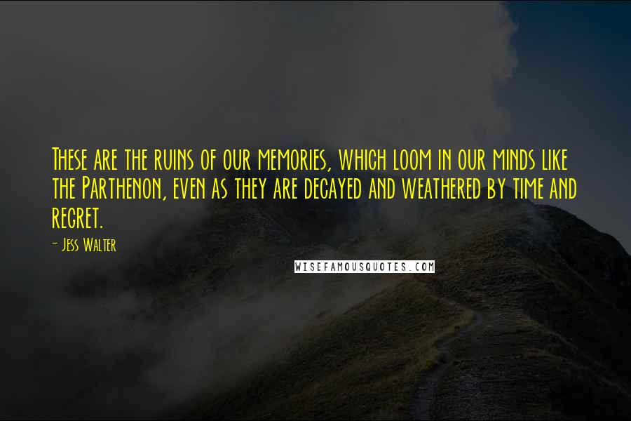 Jess Walter Quotes: These are the ruins of our memories, which loom in our minds like the Parthenon, even as they are decayed and weathered by time and regret.