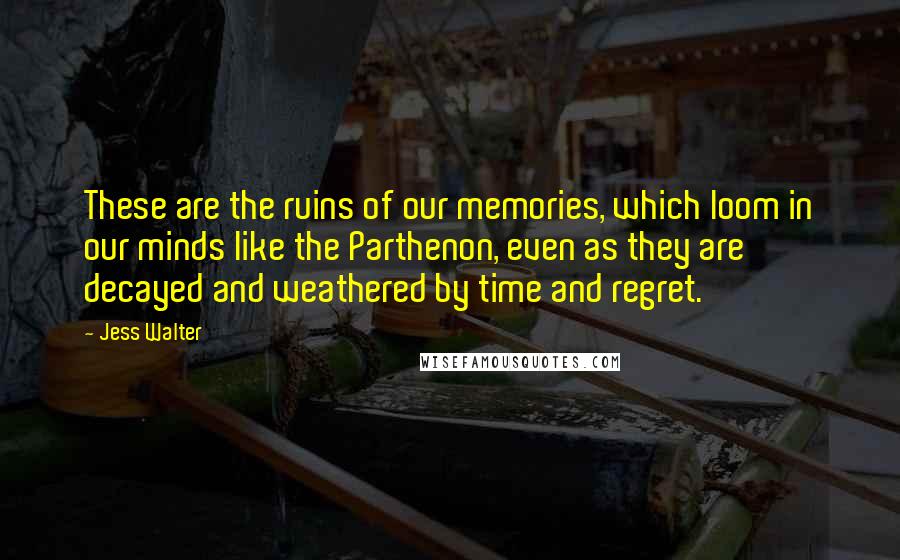 Jess Walter Quotes: These are the ruins of our memories, which loom in our minds like the Parthenon, even as they are decayed and weathered by time and regret.