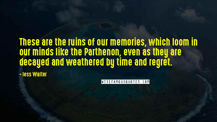 Jess Walter Quotes: These are the ruins of our memories, which loom in our minds like the Parthenon, even as they are decayed and weathered by time and regret.