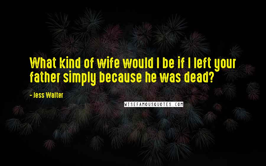 Jess Walter Quotes: What kind of wife would I be if I left your father simply because he was dead?