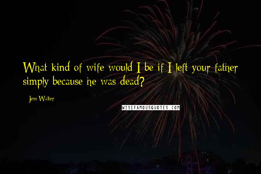 Jess Walter Quotes: What kind of wife would I be if I left your father simply because he was dead?