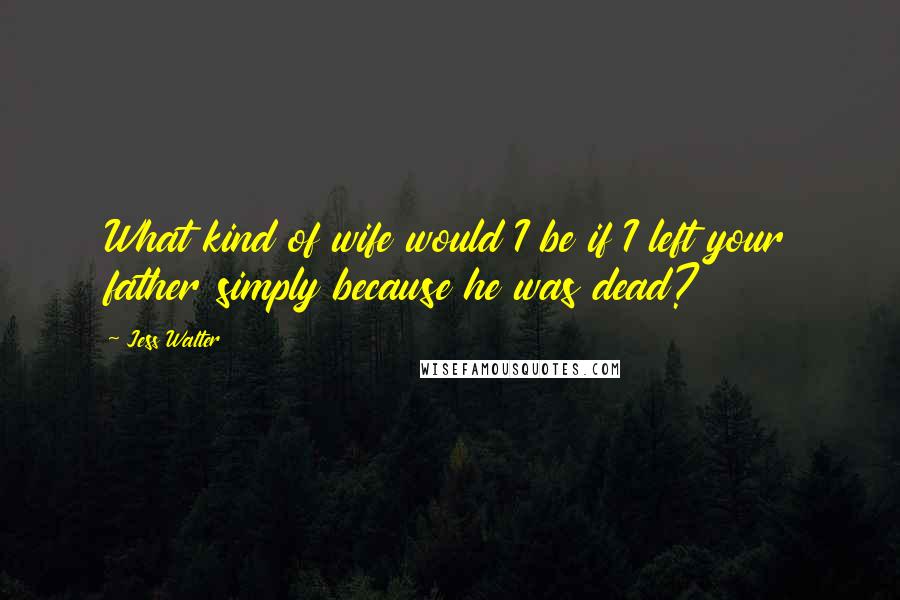 Jess Walter Quotes: What kind of wife would I be if I left your father simply because he was dead?