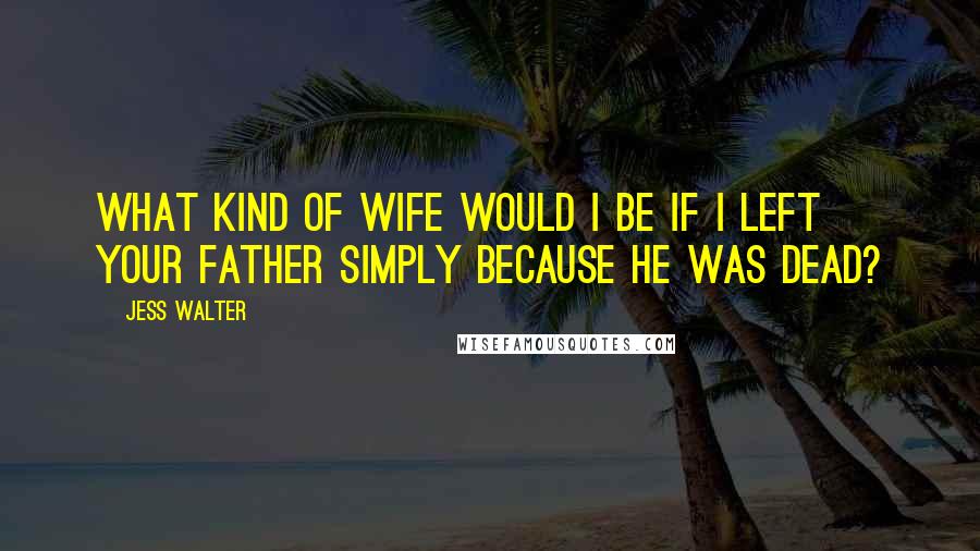 Jess Walter Quotes: What kind of wife would I be if I left your father simply because he was dead?