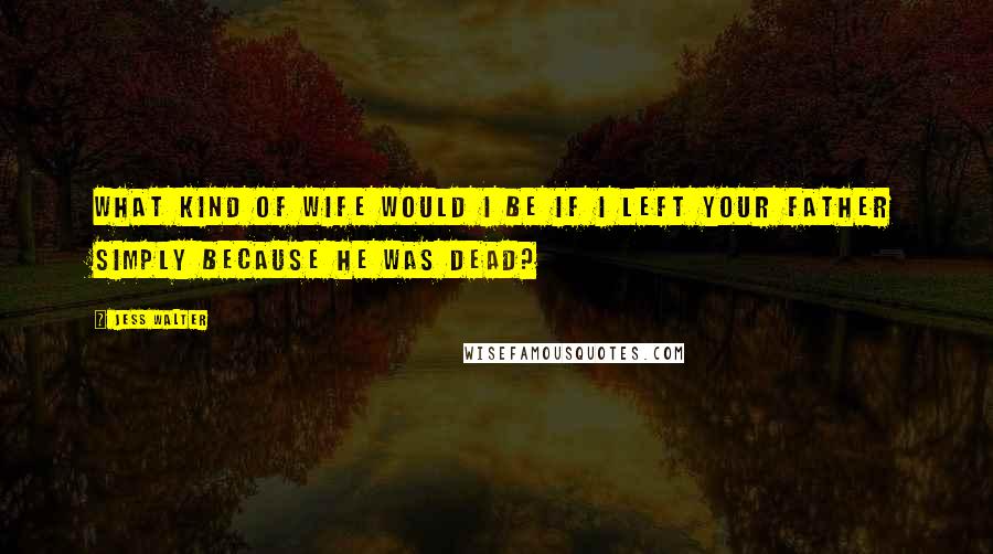 Jess Walter Quotes: What kind of wife would I be if I left your father simply because he was dead?