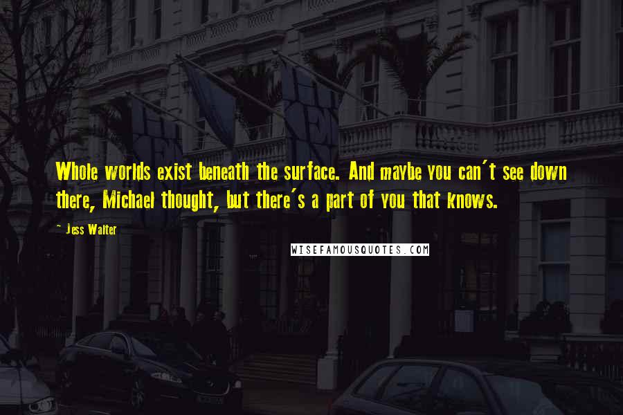 Jess Walter Quotes: Whole worlds exist beneath the surface. And maybe you can't see down there, Michael thought, but there's a part of you that knows.