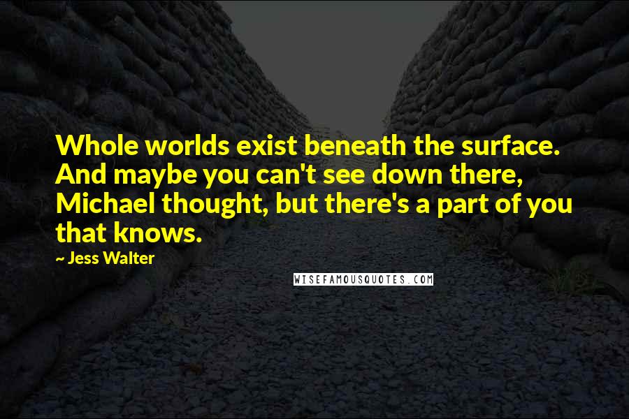 Jess Walter Quotes: Whole worlds exist beneath the surface. And maybe you can't see down there, Michael thought, but there's a part of you that knows.
