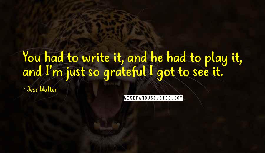 Jess Walter Quotes: You had to write it, and he had to play it, and I'm just so grateful I got to see it.