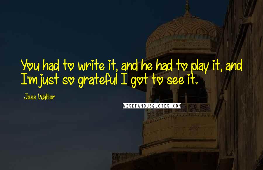 Jess Walter Quotes: You had to write it, and he had to play it, and I'm just so grateful I got to see it.