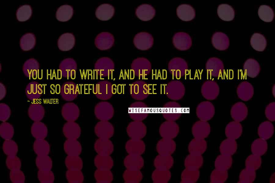 Jess Walter Quotes: You had to write it, and he had to play it, and I'm just so grateful I got to see it.