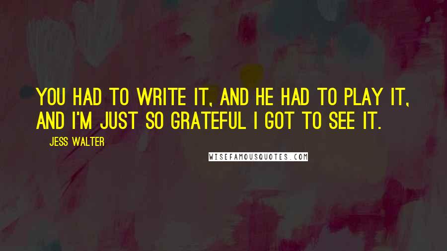 Jess Walter Quotes: You had to write it, and he had to play it, and I'm just so grateful I got to see it.