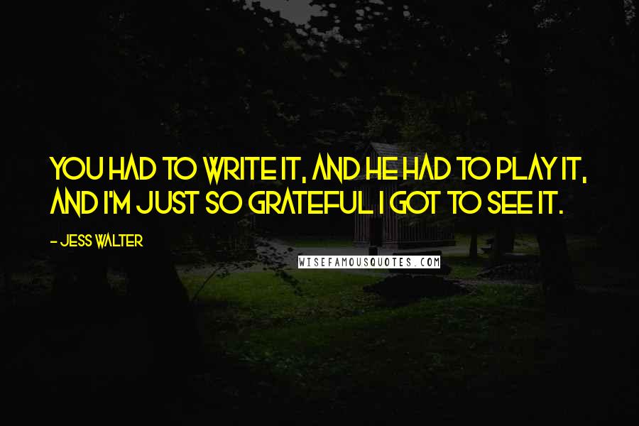 Jess Walter Quotes: You had to write it, and he had to play it, and I'm just so grateful I got to see it.