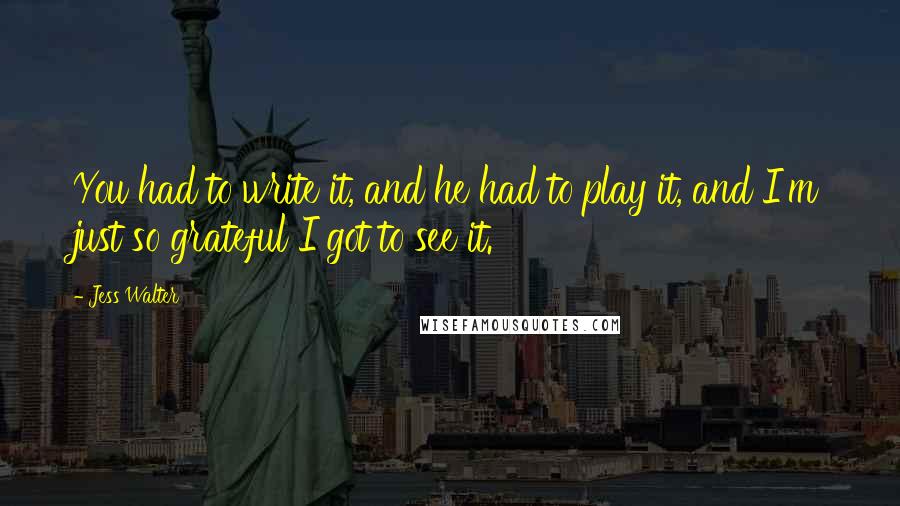 Jess Walter Quotes: You had to write it, and he had to play it, and I'm just so grateful I got to see it.