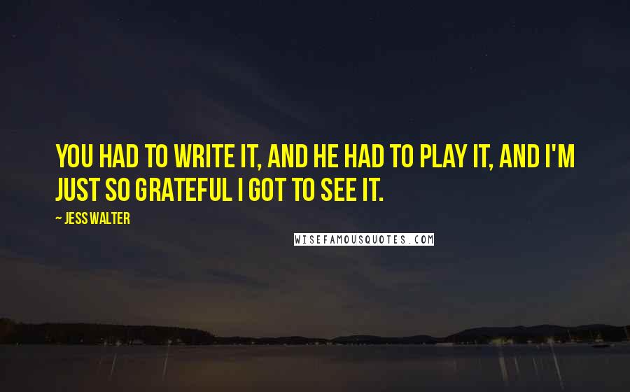 Jess Walter Quotes: You had to write it, and he had to play it, and I'm just so grateful I got to see it.