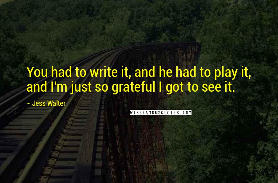 Jess Walter Quotes: You had to write it, and he had to play it, and I'm just so grateful I got to see it.