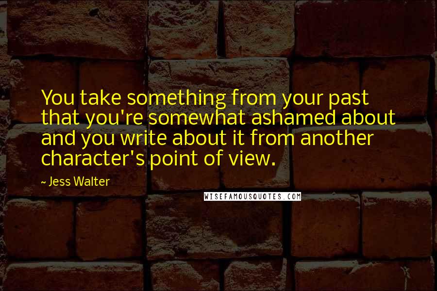 Jess Walter Quotes: You take something from your past that you're somewhat ashamed about and you write about it from another character's point of view.