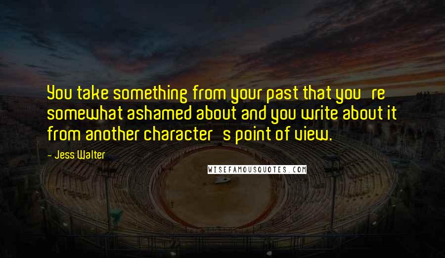 Jess Walter Quotes: You take something from your past that you're somewhat ashamed about and you write about it from another character's point of view.