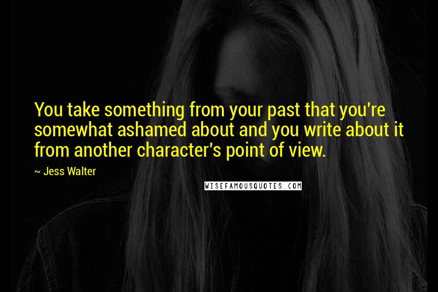 Jess Walter Quotes: You take something from your past that you're somewhat ashamed about and you write about it from another character's point of view.