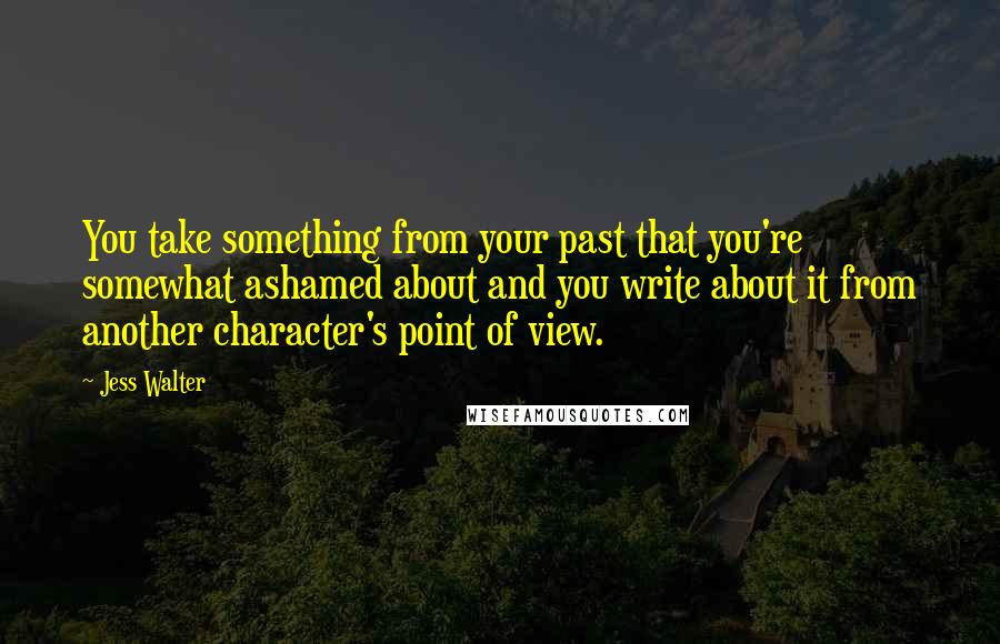 Jess Walter Quotes: You take something from your past that you're somewhat ashamed about and you write about it from another character's point of view.