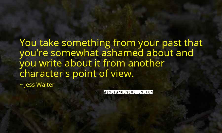 Jess Walter Quotes: You take something from your past that you're somewhat ashamed about and you write about it from another character's point of view.