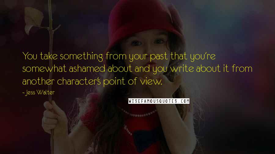 Jess Walter Quotes: You take something from your past that you're somewhat ashamed about and you write about it from another character's point of view.