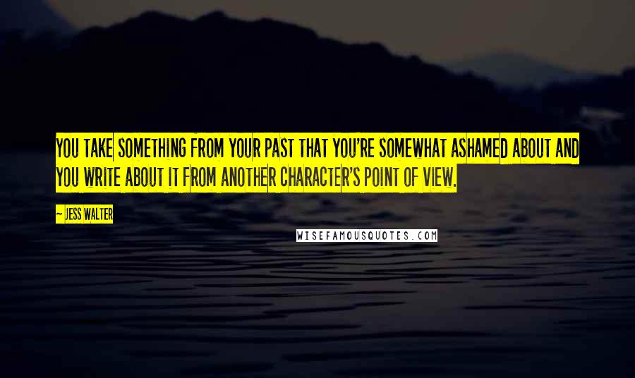 Jess Walter Quotes: You take something from your past that you're somewhat ashamed about and you write about it from another character's point of view.