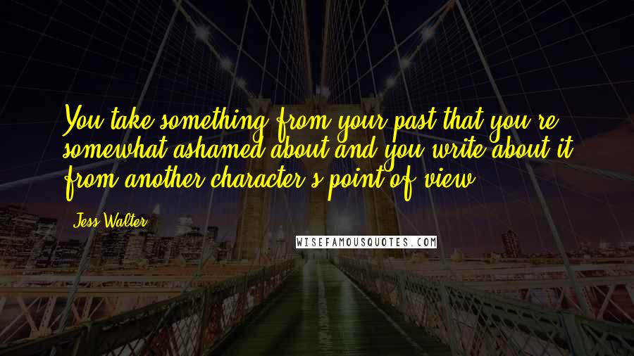 Jess Walter Quotes: You take something from your past that you're somewhat ashamed about and you write about it from another character's point of view.